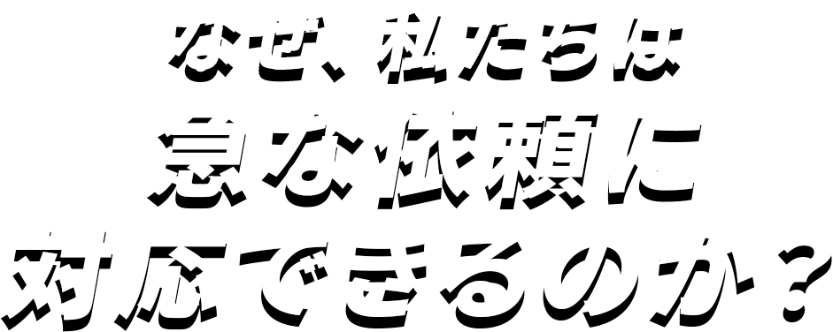 なぜ、私たちは 急な依頼に対応できるのか？